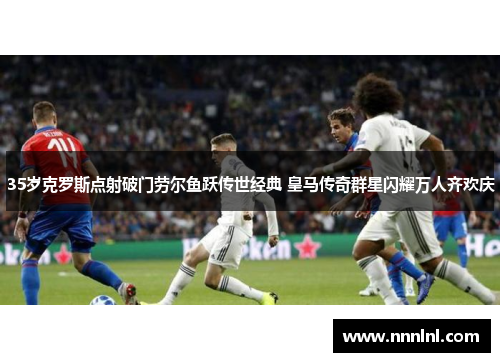 35岁克罗斯点射破门劳尔鱼跃传世经典 皇马传奇群星闪耀万人齐欢庆