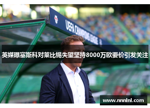 英媒曝塞斯科对莱比锡失望坚持8000万欧要价引发关注 英媒曝塞斯科对莱比锡失望坚持8000万欧要价引发关注