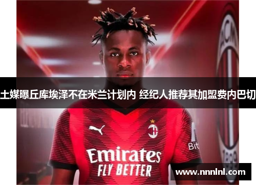 土媒曝丘库埃泽不在米兰计划内 经纪人推荐其加盟费内巴切 土媒曝丘库埃泽不在米兰计划内 经纪人推荐其加盟费内巴切