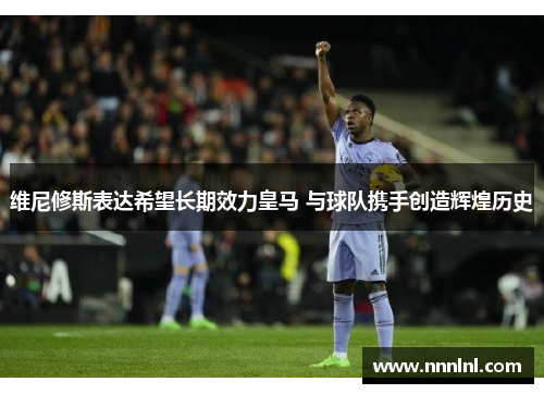 维尼修斯表达希望长期效力皇马 与球队携手创造辉煌历史 维尼修斯表达希望长期效力皇马 与球队携手创造辉煌历史