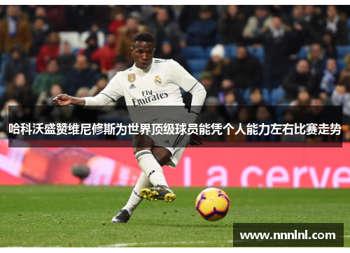 哈科沃盛赞维尼修斯为世界顶级球员能凭个人能力左右比赛走势 哈科沃盛赞维尼修斯为世界顶级球员能凭个人能力左右比赛走势